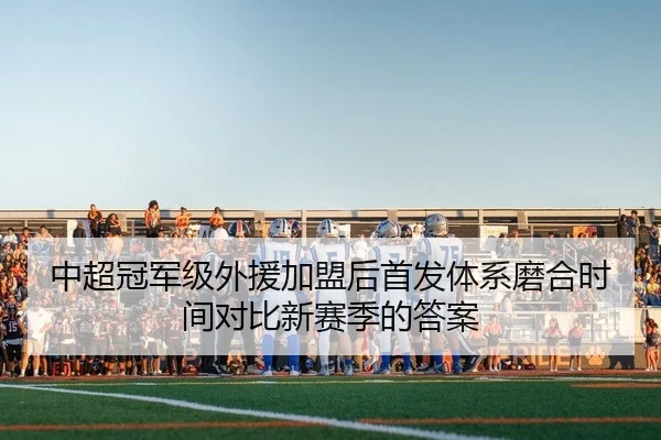 中超冠军级外援加盟后首发体系磨合时间对比新赛季的答案
